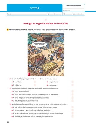 Avaliação/Observação
__________________________________
Professor(a): ______________________
Nome: __________________________________________________________ N.O
: ______Turma: ______ EE: ___________ Data: ____/____/____
138
TESTE 3
I
Portugal na segunda metade do século XIX
1 Observa o documento 1. Depois, assinala a letra que corresponde às respostas corretas.
1.1 No século XIX, a principal atividade económica continuava a ser:
A. O comércio. C. A agricultura.
B. A indústria. D. A pecuária.
1.2 A frase «Antigamente esta terra estava em pousio!» significa que:
A. A terra produzia muito.
B. A terra tinha que ficar por cultivar para recuperar os nutrientes.
C. A terra era pouco produtiva pois não havia adubos.
D. O mau tempo destruía as colheitas.
1.3 Assinala duas das novas técnicas que passaram a ser utilizadas na agricultura.
A. A não utilização de máquinas agrícolas e culturas tradicionais.
B. O fim do pousio e a utilização de máquinas agrícolas.
C. A rotação de culturas e o uso de instrumentos agrícolas rudimentares.
D. A diminuição da área de cultivo e a seleção de sementes.
1
DOC.
Antigamente esta terra
estava em pousio!
 