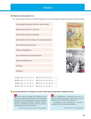 ·
CAP
·
Novo
HGP
·
6.º
ano
139
TESTE 3
2 Observa os documentos 2 e 3.
2.1 Liga, através de setas, as frases à imagem que lhe correspondente e depois assinala a resposta correta.
a) A produção é elevada e feita em menos tempo.
b) O preço dos produtos é mais alto.
c) Os produtos são todos diferentes.
d) O trabalho é feito em casa ou em pequenas oficinas.
e) Os produtos são todos iguais.
f) Muitos trabalhadores.
g) Os trabalhadores são especializados.
h) Poucos trabalhadores.
i) Artesão.
j) Operário.
2
DOC.
3
DOC.
A. Doc. 2: b) – c) – e) – h) – i). Doc. 3: a) – d) – f) – g) – j).
B. Doc. 2: b) – c) – f) – h) – i). Doc. 3: a) – e) – d) – g) – j).
C. Doc. 2: b) – c) – d) – i) – i). Doc. 3: a) – e) – f) – g) – h).
D. Doc. 2: b) – c) – d) – h) – i). Doc. 3: a) – e) – f) – g) – j).
3 Lê os documentos 4 e 5. Depois, assinala a letra que corresponde à resposta correta.
Nada consome quando não trabalha; nunca
se cansa nem precisa de dormir; não está sujeita a
doenças se é bem construída; só recusa trabalhar
quando está gasta pela idade; trabalha em tudo: é
mineira, marinheira, tecedeira, ferreira, moleira;
numa palavra, faz todos os ofícios.
O Panorama (revista do século XIX), 1839 (adaptado)
4
DOC.
Os trabalhadores receberam mal este in-
vento [a máquina a vapor], e sítios há em que se
têm oposto ao trabalho das máquinas (…)
As máquinas, com dois homens (…) fazem o
trabalho de 45 a 50 bons trabalhadores.
Arquivo Rural, vol. I, 1858 (adaptado)
5
DOC.
 