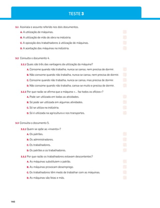 140
TESTE 3
3.1 Assinala o assunto referido nos dois documentos.
A. A utilização de máquinas.
B. A utilização de mão de obra na indústria.
C. A oposição dos trabalhadores à utilização de máquinas.
D. A aceitação das máquinas na indústria.
3.2 Consulta o documento 4.
3.2.1 Quais são três das vantagens da utilização da máquina?
A. Consome quando não trabalha, nunca se cansa, nem precisa de dormir.
B. Não consome quando não trabalha, nunca se cansa, nem precisa de dormir.
C. Consome quando não trabalha, nunca se cansa, mas precisa de dormir.
D. Não consome quando não trabalha, cansa-se muito e precisa de dormir.
3.2.2 Por que razão se afirma que a máquina «… faz todos os ofícios»?
A. Pode ser utilizada em todas as atividades.
B. Só pode ser utilizada em algumas atividades.
C. Só se utiliza na indústria.
D. Só é utilizada na agricultura e nos transportes.
3.3 Consulta o documento 5.
3.3.1 Quem se opõe ao «invento»?
A. Os patrões.
B. Os administradores.
C. Os trabalhadores.
D. Os patrões e os trabalhadores.
3.3.2 Por que razão os trabalhadores estavam descontentes?
A. As máquinas substituiem o patrão.
B. As máquinas provocam desemprego.
C. Os trabalhadores têm medo de trabalhar com as máquinas.
D. As máquinas são feias e más.
 