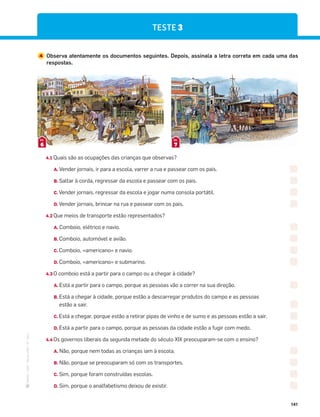 ·
CAP
·
Novo
HGP
·
6.º
ano
141
TESTE 3
4 Observa atentamente os documentos seguintes. Depois, assinala a letra correta em cada uma das
respostas.
6
DOC.
7
DOC.
4.1 Quais são as ocupações das crianças que observas?
A. Vender jornais, ir para a escola, varrer a rua e passear com os pais.
B. Saltar à corda, regressar da escola e passear com os pais.
C. Vender jornais, regressar da escola e jogar numa consola portátil.
D. Vender jornais, brincar na rua e passear com os pais.
4.2 Que meios de transporte estão representados?
A. Comboio, elétrico e navio.
B. Comboio, automóvel e avião.
C. Comboio, «americano» e navio.
D. Comboio, «americano» e submarino.
4.3 O comboio está a partir para o campo ou a chegar à cidade?
A. Está a partir para o campo, porque as pessoas vão a correr na sua direção.
B. Está a chegar à cidade, porque estão a descarregar produtos do campo e as pessoas
estão a sair.
C. Está a chegar, porque estão a retirar pipas de vinho e de sumo e as pessoas estão a sair.
D. Está a partir para o campo, porque as pessoas da cidade estão a fugir com medo.
4.4 Os governos liberais da segunda metade do século XIX preocuparam-se com o ensino?
A. Não, porque nem todas as crianças iam à escola.
B. Não, porque se preocuparam só com os transportes.
C. Sim, porque foram construídas escolas.
D. Sim, porque o analfabetismo deixou de existir.
 