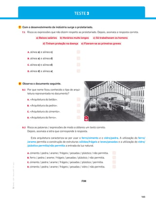 ·
CAP
·
Novo
HGP
·
6.º
ano
143
8 Observa o documento seguinte.
8.1 Por que nome ficou conhecido o tipo de arqui-
tetura representada no documento?
A. «Arquitetura do betão».
B. «Arquitetura da pedra».
C. «Arquitetura do cimento».
D. «Arquitetura do ferro».
8.2 Risca as palavras / expressões de modo a obteres um texto correto.
Depois, assinala a letra que corresponde à resposta.
Esta arquitetura caracteriza-se por usar o ferro/cimento e o vidro/pedra. A utilização do ferro/
/arame permitia a construção de estruturas sólidas/frágeis e leves/pesadas e a utilização do vidro/
/plástico permitia/não permitia a entrada da luz natural.
A. cimento / pedra / arame / frágeis / pesadas / plástico / não permitia.
B. ferro / pedra / arame / frágeis / pesadas / plástico / não permitia.
C. cimento / pedra / arame / frágeis / pesadas / plástico / permitia.
D. cimento / pedra / arame / frágeis / pesadas / vidro / não permitia.
FIM
15
DOC.
TESTE 3
7 Com o desenvolvimento da indústria surge o proletariado.
7.1 Risca as expressões que não dizem respeito ao proletariado. Depois, assinala a resposta correta.
a) Baixos salários b) Horários muito longos c) Só trabalhavam os homens
d) Tinham proteção na doença e) Fizeram-se as primeiras greves
A. alínea a) e alínea c)
B. alínea a) e alínea d)
C. alínea c) e alínea d)
D. alínea d) e alínea a)
 