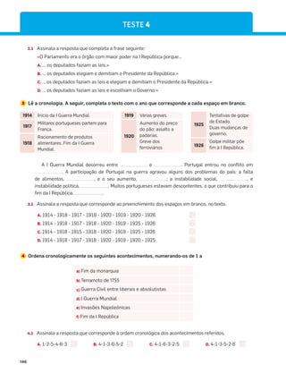 146
TESTE 4
2.1 Assinala a resposta que completa a frase seguinte:
«O Parlamento era o órgão com maior poder na I República porque…
A. … os deputados faziam as leis.»
B. … os deputados elegiam e demitiam o Presidente da República.»
C. … os deputados faziam as leis e elegiam e demitiam o Presidente da República.»
D. … os deputados faziam as leis e escolhiam o Governo.»
3 Lê a cronologia. A seguir, completa o texto com o ano que corresponde a cada espaço em branco.
A I Guerra Mundial decorreu entre e . Portugal entrou no conflito em
. A participação de Portugal na guerra agravou alguns dos problemas do país: a falta
de alimentos, , e o seu aumento, ; a instabilidade social, , e
instabilidade política, . Muitos portugueses estavam descontentes, o que contribuiu para o
fim da I República, .
3.1 Assinala a resposta que corresponde ao preenchimento dos espaços em branco, no texto.
A. 1914 - 1918 - 1917 - 1918 - 1920 - 1919 - 1920 - 1926
B. 1914 - 1918 - 1917 - 1918 - 1920 - 1919 - 1925 - 1926
C. 1914 - 1918 - 1915 - 1918 - 1920 - 1919 - 1925 - 1926
D. 1914 - 1918 - 1917 - 1918 - 1920 - 1919 - 1920 - 1925
4 Ordena cronologicamente os seguintes acontecimentos, numerando-os de 1 a
4.1 Assinala a resposta que corresponde à ordem cronológica dos acontecimentos referidos.
A. 1-2-5-4-6-3 B. 4-1-3-6-5-2 C. 4-1-6-3-2-5 D. 4-1-3-5-2-6
a) Fim da monarquia
b) Terramoto de 1755
c) Guerra Civil entre liberais e absolutistas
d) I Guerra Mundial
e) Invasões Napoleónicas
f) Fim da I República
1914 Início da I Guerra Mundial.
1917
Militares portugueses partem para
França.
1918
Racionamento de produtos
alimentares. Fim da I Guerra
Mundial.
1919 Várias greves.
1920
Aumento do preço
do pão; assalto a
padarias.
Greve dos
ferroviários
1925
Tentativas de golpe
de Estado.
Duas mudanças de
governo.
1926
Golpe militar põe
fim à I República.
 