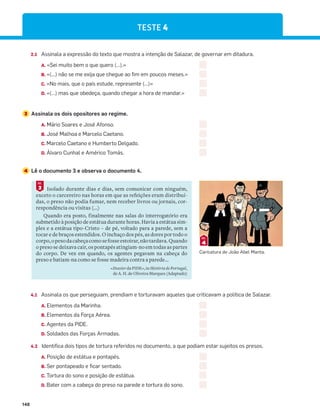 148
2.1 Assinala a expressão do texto que mostra a intenção de Salazar, de governar em ditadura.
A. «Sei muito bem o que quero (…).»
B. «(…) não se me exija que chegue ao fim em poucos meses.»
C. «No mais, que o país estude, represente (…)»
D. «(…) mas que obedeça, quando chegar a hora de mandar.»
3 Assinala os dois opositores ao regime.
A. Mário Soares e José Afonso.
B. José Malhoa e Marcelo Caetano.
C. Marcelo Caetano e Humberto Delgado.
D. Álvaro Cunhal e Américo Tomás.
4 Lê o documento 3 e observa o documento 4.
4.1 Assinala os que perseguiam, prendiam e torturavam aqueles que criticavam a política de Salazar.
A. Elementos da Marinha.
B. Elementos da Força Aérea.
C. Agentes da PIDE.
D. Soldados das Forças Armadas.
4.2 Identifica dois tipos de tortura referidos no documento, a que podiam estar sujeitos os presos.
A. Posição de estátua e pontapés.
B. Ser pontapeado e ficar sentado.
C. Tortura do sono e posição de estátua.
D. Bater com a cabeça do preso na parede e tortura do sono.
Isolado durante dias e dias, sem comunicar com ninguém,
exceto o carcereiro nas horas em que as refeições eram distribuí-
das, o preso não podia fumar, nem receber livros ou jornais, cor-
respondência ou visitas (...)
Quando era posto, finalmente nas salas do interrogatório era
submetido à posição de estátua durante horas. Havia a estátua sim-
ples e a estátua tipo-Cristo – de pé, voltado para a parede, sem a
tocar e de braços estendidos. O inchaço dos pés, as dores por todo o
corpo,opesodacabeçacomosefosseestoirar,nãotardava.Quando
o preso se deixava cair, os pontapés atingiam-no em todas as partes
do corpo. De vez em quando, os agentes pegavam na cabeça do
preso e batiam-na como se fosse madeira contra a parede...
«Dossier da PIDE», in História de Portugal,
de A. H. de Oliveira Marques (Adaptado)
3
DOC.
4
DOC.
TESTE 4
Caricatura de João Abel Manta.
 