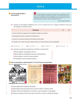 ·
CAP
·
Novo
HGP
·
6.º
ano
149
5 Lê com muita atenção o
documento 5.
[O salazarismo] esmagou com impostos a população, reali-
zou as obras públicas para propaganda, como fazem sempre as
ditaduras, estabeleceu uma apertada censura à imprensa e uma
polícia política e acabou com os sindicatos livres.
António Sérgio (adaptado)
5
DOC.
Afirmações V F
O autor do texto era apoiante das medidas tomadas por Salazar.
A propaganda apoiava a política do Estado Novo.
A censura à imprensa impedia a liberdade de expressão.
De acordo com o autor do texto, Salazar realizou as obras públicas para propaganda.
A. F – V – V – V B. F – V – V – F C. V – F – V – F D. F – F – V – V
5.2 Assinala os suportes do salazarismo referidos no documento.
A. Obras públicas, propaganda, censura.
B. Obras públicas, propaganda, censura e polícia política.
C. Obras públicas, censura e polícia política.
D. Propaganda, censura e polícia política.
6 Faz corresponder os documentos 6, 7, 8, e 9 à frase correspondente.
6
DOC.
7
DOC.
8
DOC.
9
DOC.
a) Organização política apoiante de Salazar.
b) Organização juvenil que desenvolvia o culto do chefe e o espírito militar.
c) Evitava críticas ao Estado Novo «cortando» o que não deveria ser divulgado.
d) Polícia que prendia e torturava os que se atreviam a criticar a política de Salazar.
TESTE 4
5.1 Assinala as afirmações verdadeiras com um V e as falsas com um F. Depois, seleciona a letra que
corresponde à resposta correta.
 