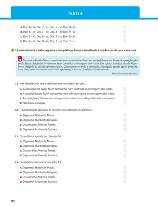 150
A. Doc. 6 – d); Doc. 7 – c); Doc. 8 – a); Doc. 9 – b)
B. Doc. 6 – c); Doc. 7 – d); Doc. 8 – a); Doc. 9 – b)
C. Doc. 6 – d); Doc. 8 – a); Doc. 7 – c); Doc. 9 – b)
D. Doc. 6 – d); Doc. 9 – b); Doc. 8 – a); Doc. 7 – c)
7 Lê atentamente o texto seguinte e completa as frases assinalando a opção correta para cada uma.
Durante o Estado Novo, ou salazarismo, as eleições não eram verdadeiramente livres. A oposição não
podia fazer campanha livremente nem controlar a contagem dos votos. Em 1958, a candidatura de Hum-
berto Delgado às eleições presidenciais, com o apoio de toda a oposição, conseguiu grande apoio popular.
Contudo, Américo Tomás, candidato apoiado por Salazar, foi declarado vencedor.
HGP6, Texto Editores, 2011.
10
DOC.
7.1 «As eleições não eram verdadeiramente livres» porque…
A. A oposição não podia fazer campanha nem controlar as contagens dos votos.
B. A oposição podia fazer campanha, mas não controlava as contagens dos votos.
C. A oposição controlava as contagens dos votos, mas não podia fazer campanha.
D. Não havia oposição.
7.2 O candidato da oposição às eleições presidenciais de 1958 foi…
A. O general Norton de Matos.
B. O general Humberto Delgado.
C. O almirante Américo Tomás.
D. O general António de Spínola.
7.3 O candidato apoiado por Salazar foi…
A. O general Norton de Matos.
B. O general Humberto Delgado.
C. O almirante Américo Tomás.
D. O general António de Spínola.
7.4 O candidato declarado vencedor foi…
A. O general Norton de Matos.
B. O general Humberto Delgado.
C. O almirante Américo Tomás.
D. O general António de Spínola.
TESTE 4
 