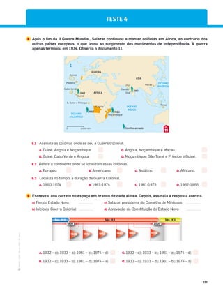 ·
CAP
·
Novo
HGP
·
6.º
ano
151
8 Após o fim da II Guerra Mundial, Salazar continuou a manter colónias em África, ao contrário dos
outros países europeus, o que levou ao surgimento dos movimentos de independência. A guerra
apenas terminou em 1974. Observa o documento 11.
Angola
Cabo Verde
Madeira
Açores
Guiné
S. Tomé e Príncipe
Moçambique
Diu
Damão
Goa
Macau
Timor
EUROPA
ÁSIA
ÁFRICA
OCEANO
ATLÂNTICO
OCEANO
PACÍFICO
OCEANO
ÍNDICO
1961
1961
1963
1964
Conﬂito armado
N
2000 km
0
11
DOC.
8.1 Assinala as colónias onde se deu a Guerra Colonial.
A. Guiné, Angola e Moçambique. C. Angola, Moçambique e Macau.
B. Guiné, Cabo Verde e Angola. D. Moçambique, São Tomé e Príncipe e Guiné.
8.2 Refere o continente onde se localizam essas colónias.
A. Europeu B. Americano. C. Asiático. D. Africano.
8.3 Localiza no tempo, a duração da Guerra Colonial.
A. 1960-1974 B. 1961-1974 C. 1961-1975 D. 1962-1966
9 Escreve o ano correto no espaço em branco de cada alínea. Depois, assinala a resposta correta.
a) Fim do Estado Novo c) Salazar, presidente do Conselho de Ministros
b) Início da Guerra Colonial d) Aprovação da Constituição do Estado Novo
A. 1932 – c); 1933 – a); 1961 – b); 1974 – d) C. 1932 – c); 1933 – b); 1961 – a); 1974 – d)
B. 1932 – c); 1933 – b); 1961 – d); 1974 – a) D. 1932 – c); 1933 – d); 1961 – b); 1974 – a)
Séc. XIX Séc. XXI
Séc. XX
1900 2000
1933
1932
1926 1968 1974
1961
TESTE 4
 