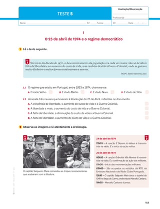 ·
CAP
·
Novo
HGP
·
6.º
ano
Avaliação/Observação
__________________________________
Professor(a): ______________________
Nome: __________________________________________________________ N.O
: ______Turma: ______ EE: ___________ Data: ____/____/____
153
TESTE 5
I
O 25 de abril de 1974 e o regime democrático
1 Lê o texto seguinte.
No início da década de 1970, o descontentamento da população era cada vez maior, não só devido à
falta de liberdade e ao aumento do custo de vida, mas também devido à Guerra Colonial, onde se gastava
muito dinheiro e muitos jovens continuavam a morrer.
HGP6, Texto Editores, 2011
1
DOC.
1.1 O regime que existiu em Portugal, entre 1933 e 1974, chamava-se:
A. Estado Velho. B. Estado Médio. C. Estado Novo. D. Estado de Sítio.
1.2 Assinala três causas que levaram à Revolução do 25 de Abril, referidas no documento.
A. A existência de liberdade, o aumento do custo de vida e a Guerra Colonial.
B. A liberdade a mais, o aumento do custo de vida e a Guerra Colonial.
C. A falta de liberdade, a diminuição do custo de vida e a Guerra Colonial.
D. A falta de liberdade, a aumento do custo de vida e a Guerra Colonial.
2 Observa as imagens e lê atentamente a cronologia.
24 de abril de 1974
22h55 – A canção E Depois do Adeus é transmi-
tida na rádio. É o início da ação militar.
25 de abril de 1974
00h20 – A canção Grândola Vila Morena é transmi-
tida na rádio. É a confirmação da ação dos militares.
01h00 – Início das movimentações militares.
03h00 – São ocupados os estúdios da RTP, da
Emissora Nacional e do Rádio Clube Português.
12h30 – O capitão Salgueiro Maia cerca o quartel da
GNRnolargodoCarmo,ondeestavaMarceloCaetano.
19h30 – Marcelo Caetano é preso.
O capitão Salgueiro Maia comandou as tropas revolucionárias
que acabaram com a ditadura.
2
DOC.
3
DOC.
 