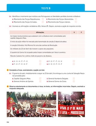 154
2.1 Identifica o movimento que restituiu aos Portugueses as liberdades perdidas durante a ditadura.
A. Movimento das Forças Republicanas. C. Movimento das Forças Absolutistas.
B. Movimento das Forças Armadas. D. Movimento das Forças Liberais.
2.2 Assinala as afirmações verdadeiras (V) e falsas (F). Depois, assinala a opção de resposta correta.
Afirmações V F
As tropas revolucionárias que acabaram com a ditadura eram comandadas pelo
capitão Salgueiro Maia.
O início da ação militar foi marcado pela transmissão da canção E depois do adeus.
A canção Grândola, Vila Morena foi uma das senhas da Revolução.
Os militares do 25 de Abril não tiveram o apoio dos populares.
O quartel do Carmo foi ocupado pelas tropas comandadas por Vasco Lourenço.
Marcelo Caetano foi o último chefe do governo da ditadura.
A. V – V – V – F – F – V
B. F – V – F – V – V – F
C. V – V – F – F – V – V
D. V – V – V – F – V – F
3 Completa a frase, assinalando a opção correta:
3.1 O governo do país, imediatamente a seguir ao 25 de abril, foi entregue a uma Junta de Salvação Nacio-
nal presidida pelo:
A. Capitão Salgueiro Maia. C. General Humberto Delgado.
B. General António de Spínola. D. General Gomes da Costa.
4 Observa atentamente os documentos e risca, no texto, as informações incorretas. Depois, assinala a
resposta adequada.
TESTE 5
4
DOC.
5
DOC.
 