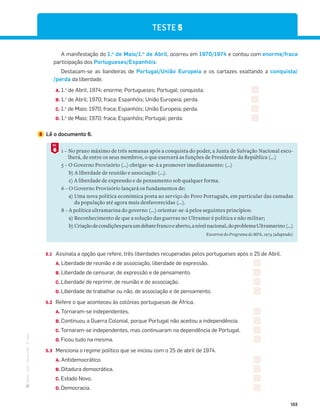 ·
CAP
·
Novo
HGP
·
6.º
ano
155
A manifestação do 1.o
de Maio/1.o
de Abril, ocorreu em 1970/1974 e contou com enorme/fraca
participação dos Portugueses/Espanhóis.
Destacam-se as bandeiras de Portugal/União Europeia e os cartazes exaltando a conquista/
/perda da liberdade.
A. 1.o
de Abril; 1974; enorme; Portugueses; Portugal; conquista.
B. 1.o
de Abril; 1970; fraca; Espanhóis; União Europeia; perda.
C. 1.o
de Maio; 1970; fraca; Espanhóis; União Europeia; perda.
D. 1.o
de Maio; 1970; fraca; Espanhóis; Portugal; perda.
5 Lê o documento 6.
1 – No prazo máximo de três semanas após a conquista do poder, a Junta de Salvação Nacional esco-
lherá, de entre os seus membros, o que exercerá as funções de Presidente da República (...)
5 – O Governo Provisório (…) obrigar-se-á a promover imediatamente: (…)
b) A liberdade de reunião e associação (…).
c) A liberdade de expressão e de pensamento sob qualquer forma.
6 – O Governo Provisório lançará os fundamentos de:
a) Uma nova política económica posta ao serviço do Povo Português, em particular das camadas
da população até agora mais desfavorecidas (...).
8 – A política ultramarina do governo (...) orientar-se-á pelos seguintes princípios:
a) Reconhecimento de que a solução das guerras no Ultramar é política e não militar;
b) Criaçãodecondiçõesparaumdebatefrancoeaberto,anívelnacional,doproblemaUltramarino(...)
Excertos do Programa do MFA, 1974 (adaptado)
6
DOC.
5.1 Assinala a opção que refere, três liberdades recuperadas pelos portugueses após o 25 de Abril.
A. Liberdade de reunião e de associação, liberdade de expressão.
B. Liberdade de censurar, de expressão e de pensamento.
C. Liberdade de reprimir, de reunião e de associação.
D. Liberdade de trabalhar ou não, de associação e de pensamento.
5.2 Refere o que aconteceu às colónias portuguesas de África.
A. Tornaram-se independentes.
B. Continuou a Guerra Colonial, porque Portugal não aceitou a independência.
C. Tornaram-se independentes, mas continuaram na dependência de Portugal.
D. Ficou tudo na mesma.
5.3 Menciona o regime político que se iniciou com o 25 de abril de 1974.
A. Antidemocrático.
B. Ditadura democrática.
C. Estado Novo.
D. Democracia.
TESTE 5
 