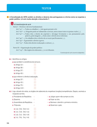 156
6 A Constituição de 1976 contém os direitos e deveres dos portugueses e a forma como se organiza o
poder político. Lê com muita atenção o documento 7.
A Constituição de 1976
Parte I – Direitos e deveres fundamentais
Art.º 13.º – 1. Todos os cidadãos (...) são iguais perante a lei.
Art.º 26.º – 2. Ninguém pode ser submetido a tortura, nem a maus tratos ou penas cruéis (…).
Art.º 37.º – 1. Todos têm o direito de exprimir e divulgar livremente o seu pensamento pela
palavra, pela imagem (...) bem como o direito de se informar.
Art.º 45.º – 1. Os cidadãos têm o direito de se reunir pacificamente (…).
Art.º 59.º – É garantido o direito à greve.
Art.º 73.º – Todos têm direito à educação e cultura (…).
Parte III – Organização do poder político
Art.º 113.º – São órgãos de soberania (...) e os tribunais.
Constituição de 1976 (excertos adaptados)
7
DOC.
6.1 Identifica os artigos:
a) que proíbem a existência da censura.
A. Artigo 13.o
.
B. Artigo 26.o
.
C. Artigo 37.o
.
D. Artigo 45.o
.
b) que referem o direito à educação.
A. Artigo 37.o
.
B. Artigo 45.o
.
C. Artigo 73.o
.
D. Artigo 113.o
.
6.2 Liga, através de setas, os órgãos de soberania às respetivas funções/competências. Depois, assinala a
resposta correta.
1. Presidente da República. a) Julgar quem não cumpre as leis.
2. Governo. b) Fazer as leis.
3. Assembleia da República. c) Nomear e demitir o primeiro-ministro.
4. Tribunais. d) Governar o país.
A. 1.a); 2.b); 3.d); 4.c)
B. 1.c); 2.d); 3.b); 4.a)
C. 1.a); 2.c); 3.b); 4.d)
D. 1.c); 2.b); 3.a); 4.d)
TESTE 5
 