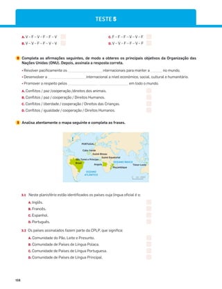 158
A. V – F – V – F – F – V
B. V – V – F – F – V – V
C. F – F – F – V – V – F
D. V – V – F – F – V – F
2 Completa as afirmações seguintes, de modo a obteres os principais objetivos da Organização das
Nações Unidas (ONU). Depois, assinala a resposta correta.
¤
Resolver pacificamente os __________________internacionais para manter a ______ no mundo.
¤
Desenvolver a ____________________internacional a nível económico, social, cultural e humanitário.
¤
Promover o respeito pelos ________________ _______________ em todo o mundo.
A. Conflitos / paz /cooperação /direitos dos animais.
B. Conflitos / paz / cooperação / Direitos Humanos.
C. Conflitos / liberdade / cooperação / Direitos das Crianças.
D. Conflitos / igualdade / cooperação / Direitos Humanos.
3 Analisa atentamente o mapa seguinte e completa as frases.
OCEANO
ATLÂNTICO
OCEANO ÍNDICO
PORTUGAL
km 2000
0
Angola
Brasil
Cabo Verde
Moçambique
Timor-Leste
Guiné-Bissau
Guiné Equatorial
São Tomé e Príncipe
N
3.1 Neste planisfério estão identificados os países cuja língua oficial é o:
A. Inglês.
B. Francês.
C. Espanhol.
D. Português.
3.2 Os países assinalados fazem parte da CPLP, que significa:
A. Comunidade do Pão, Leite e Presunto.
B. Comunidade de Países de Língua Polaca.
C. Comunidade de Países de Língua Portuguesa.
D. Comunidade de Países de Língua Principal.
TESTE 5
 