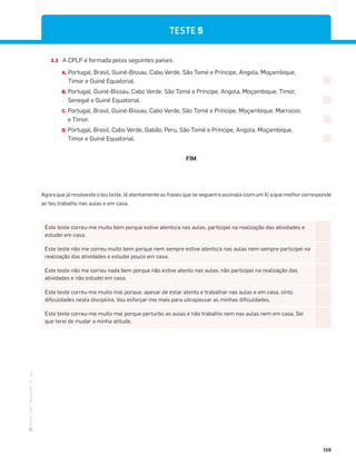 ·
CAP
·
Novo
HGP
·
6.º
ano
159
3.3 A CPLP é formada pelos seguintes países:
A. Portugal, Brasil, Guiné-Bissau, Cabo Verde, São Tomé e Príncipe, Angola, Moçambique,
Timor e Guiné Equatorial.
B. Portugal, Guiné-Bissau, Cabo Verde, São Tomé e Príncipe, Angola, Moçambique, Timor,
Senegal e Guiné Equatorial.
C. Portugal, Brasil, Guiné-Bissau, Cabo Verde, São Tomé e Príncipe, Moçambique, Marrocos
e Timor.
D. Portugal, Brasil, Cabo Verde, Gabão, Peru, São Tomé e Príncipe, Angola, Moçambique,
Timor e Guiné Equatorial.
FIM
Este teste correu-me muito bem porque estive atento/a nas aulas, participei na realização das atividades e
estudei em casa.
Este teste não me correu muito bem porque nem sempre estive atento/a nas aulas nem sempre participei na
realização das atividades e estudei pouco em casa.
Este teste não me correu nada bem porque não estive atento nas aulas, não participei na realização das
atividades e não estudei em casa.
Este teste correu-me muito mal porque, apesar de estar atento e trabalhar nas aulas e em casa, sinto
dificuldades nesta disciplina. Vou esforçar-me mais para ultrapassar as minhas dificuldades.
Este teste correu-me muito mal porque perturbo as aulas e não trabalho nem nas aulas nem em casa. Sei
que terei de mudar a minha atitude.
Agora que já resolveste o teu teste, lê atentamente as frases que se seguem e assinala (com um X) a que melhor corresponde
ao teu trabalho nas aulas e em casa.
TESTE 5
 