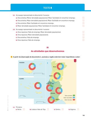 ·
CAP
·
Novo
HGP
·
6.º
ano
165
2.1 Ao espaço representado no documento 3 associo:
A. Área atrativa; Menor densidade populacional; Maior facilidade em encontrar emprego.
B. Área atrativa; Maior densidade populacional; Maior facilidade em encontrar emprego.
C. Área atrativa; Maior facilidade em encontrar emprego.
D. Maior densidade populacional; Maior facilidade em encontrar emprego.
2.2 Ao espaço representado no documento 4 associo:
A. Área repulsiva; Falta de emprego; Maior densidade populacional.
B. Área repulsiva; Maior densidade populacional.
C. Área atrativa; Falta de emprego.
D. Área repulsiva; Falta de emprego.
III
As atividades que desenvolvemos
1 A partir da observação do documento 1, assinala a região onde tem maior importância o setor:
Setor terciário
Setor secundário
Setor primário
N
AÇORES
40 km
0
MADEIRA
40 km
0
40 km
0
Norte
Centro
Lisboa
e Vale do Tejo
Alentejo
Algarve
1
DOC.
1.1 Primário:
A. Norte. B. Lisboa e Vale do Tejo. C. Centro. D. Algarve.
TESTE 6
 