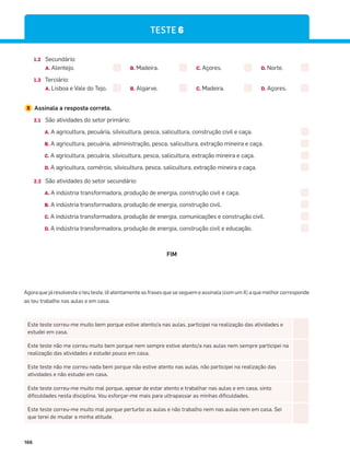 166
1.2 Secundário:
A. Alentejo. B. Madeira. C. Açores. D. Norte.
1.3 Terciário:
A. Lisboa e Vale do Tejo. B. Algarve. C. Madeira. D. Açores.
2 Assinala a resposta correta.
2.1 São atividades do setor primário:
A. A agricultura, pecuária, silvicultura, pesca, salicultura, construção civil e caça.
B. A agricultura, pecuária, administração, pesca, salicultura, extração mineira e caça.
C. A agricultura, pecuária, silvicultura, pesca, salicultura, extração mineira e caça.
D. A agricultura, comércio, silvicultura, pesca, salicultura, extração mineira e caça.
2.2 São atividades do setor secundário:
A. A indústria transformadora, produção de energia, construção civil e caça.
B. A indústria transformadora, produção de energia, construção civil.
C. A indústria transformadora, produção de energia, comunicações e construção civil.
D. A indústria transformadora, produção de energia, construção civil e educação.
FIM
Este teste correu-me muito bem porque estive atento/a nas aulas, participei na realização das atividades e
estudei em casa.
Este teste não me correu muito bem porque nem sempre estive atento/a nas aulas nem sempre participei na
realização das atividades e estudei pouco em casa.
Este teste não me correu nada bem porque não estive atento nas aulas, não participei na realização das
atividades e não estudei em casa.
Este teste correu-me muito mal porque, apesar de estar atento e trabalhar nas aulas e em casa, sinto
dificuldades nesta disciplina. Vou esforçar-me mais para ultrapassar as minhas dificuldades.
Este teste correu-me muito mal porque perturbo as aulas e não trabalho nem nas aulas nem em casa. Sei
que terei de mudar a minha atitude.
Agora que já resolveste o teu teste, lê atentamente as frases que se seguem e assinala (com um X) a que melhor corresponde
ao teu trabalho nas aulas e em casa.
TESTE 6
 