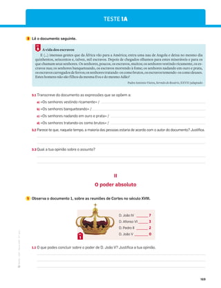 ·
CAP
·
Novo
HGP
·
6.º
ano
169
3.1 Transcreve do documento as expressões que se opõem a:
a) «Os senhores vestindo ricamente» /
b) «Os senhores banqueteando» /
c) «Os senhores nadando em ouro e prata» /
d) «Os senhores tratando-os como brutos» /
3.2 Parece-te que, naquele tempo, a maioria das pessoas estaria de acordo com o autor do documento? Justifica.
3.3 Qual a tua opinião sobre o assunto?
II
O poder absoluto
1 Observa o documento 1, sobre as reuniões de Cortes no século XVIII.
1.1 O que podes concluir sobre o poder de D. João V? Justifica a tua opinião.
TESTE 1A
3 Lê o documento seguinte.
A vida dos escravos
E (…) imensas gentes que da África vão para a América; entra uma nau de Angola e deixa no mesmo dia
quinhentos, seiscentos e, talvez, mil escravos. Depois de chegados olhamos para estes miseráveis e para os
que chamam seus senhores. Os senhores, poucos, os escravos, muitos; os senhores vestindo ricamente, os es-
cravos nus; os senhores banqueteando, os escravos morrendo à fome; os senhores nadando em ouro e prata,
osescravoscarregadosdeferros;ossenhorestratando-oscomobrutos,osescravostemendo-oscomodeuses.
Estes homens não são filhos da mesma Eva e do mesmo Adão?
Padre António Vieira, Sermão do Rosário, XXVII (adaptado
5
DOC.
D. João IV ______ 7
D. Afonso VI _____ 3
D. Pedro II ______ 2
D. João V _______ 0
1
DOC.
 