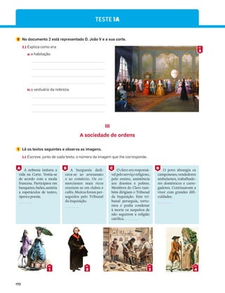 170
TESTE 1A
2 No documento 2 está representado D. João V e a sua corte.
2.1 Explica como era:
a) a habitação:
b) o vestuário da nobreza;
III
A sociedade de ordens
1 Lê os textos seguintes e observa as imagens.
1.1 Escreve, junto de cada texto, o número da imagem que lhe corresponde.
2
DOC.
1
DOC.
2
DOC.
3
DOC.
4
DOC.
A nobreza imitava a
vida na Corte. Vestia-se
de acordo com a moda
francesa. Participava em
banquetes,bailes,assistia
a espetáculos de teatro,
óperaepoesia.
A burguesia dedi-
cava-se ao artesanato
e ao comércio. Os co-
merciantes mais ricos
reuniam-se em clubes e
cafés. Muitos foram per-
seguidos pelo Tribunal
da Inquisição.
O clero era responsá-
velpeloserviçoreligioso,
pelo ensino, assistência
aos doentes e pobres.
Membros do Clero tam-
bém dirigiam o Tribunal
da Inquisição. Este tri-
bunal perseguia, tortu-
rava e podia condenar
à morte os suspeitos de
não seguirem a religião
católica.
O povo abrangia os
camponeses,vendedores
ambulantes, trabalhado-
res domésticos e carre-
gadores. Continuavam a
viver com grandes difi-
culdades.
A B C D
 