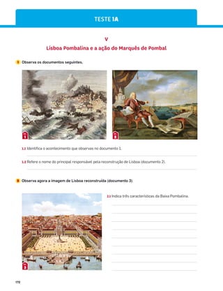 172
TESTE 1A
1.1 Identifica o acontecimento que observas no documento 1.
1.2 Refere o nome do principal responsável pela reconstrução de Lisboa (documento 2).
2 Observa agora a imagem de Lisboa reconstruída (documento 3).
V
Lisboa Pombalina e a ação do Marquês de Pombal
1 Observa os documentos seguintes.
1
DOC.
2
DOC.
2.1 Indica três características da Baixa Pombalina.
3
DOC.
 