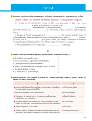 ·
CAP
·
Novo
HGP
·
6.º
ano
173
TESTE 1A
3 Completa o texto, preenchendo os espaços em branco com as seguintes palavras ou expressões.
Jesuítas nobreza rei indústrias laboratórios escravatura escolas primárias burguesia
O Marquês de Pombal também tomou medidas para desenvolver o país: criou novas
e apoiou as já existentes; no ensino, criou
para se aprender a ler, escrever e contar e na Universidade
de Coimbra. Expulsou os por, entre outras razões, se oporem à modernização do
ensino.
O Marquês de Pombal perseguiu parte da . Por exemplo, a família Távora foi
condenada à morte para servir de exemplo a todos os que se atrevessem a criticar o . Protegeu,
por outro lado, a portuguesa, criando, por exemplo, companhias de comércio
monopolistas, passando o seu comércio a ser feito apenas por comerciantes portugueses.
O Marquês de Pombal também acabou com a em Portugal.
VI
1 Ordena cronologicamente os seguintes acontecimentos, numerando-os de 1 a 6.
a) D. José I torna-se rei de Portugal.
b) Terramoto que destruiu parte da cidade de Lisboa.
c) Construção do Palácio-convento de Mafra.
d) O futuro Marquês de Pombal é nomeado ministro do Reino.
e) Descoberta de ouro no Brasil.
f) D. João V torna-se rei de Portugal.
2 Faz corresponder cada conceito da coluna A à respetiva definição. Escreve o número correto no
espaço em branco da coluna B.
A B
1. A parte de Lisboa que foi mandada reconstruir pelo Marquês de
Pombal, após o terramoto de 1755.
a) Engenho de açúcar
2. Grande propriedade produtora de açúcar. b) Tráfico negreiro
3. Transporte forçado de negros africanos para o Brasil, para
trabalharem como escravos.
c) Baixa Pombalina
4. Forma de governo em que o rei tem todos os poderes, ou seja,
manda em tudo e em todos, governando sem consultar ninguém.
d) Cristão-novo
5. Judeu que passou a ser católico. e) Inquisição
6. Tribunal onde se julgavam os que eram acusados de crimes de
heresia, ou seja, de não respeitarem ou ofenderem a fé católica.
f) Monarquia Absoluta
 