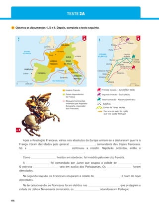 176
TESTE 2A
3 Observa os documentos 4, 5 e 6. Depois, completa o texto seguinte.
Após a Revolução Francesa, vários reis absolutos da Europa uniram-se e declararam guerra à
França. Foram derrotados pelo general , comandante das tropas francesas.
Só a continuou a resistir. Napoleão decretou, então o
.
Como hesitou em obedecer, foi invadido pelo exército francês.
A foi comandada por Junot que ocupou a cidade de .
O exército veio em auxílio dos Portugueses. Os foram
derrotados.
Na segunda invasão, os Franceses ocuparam a cidade do . Foram de novo
derrotados.
Na terceira invasão, os Franceses foram detidos nas que protegiam a
cidade de Lisboa. Novamente derrotados, os abandonaram Portugal.
OCEANO
ATLÂNTICO
Braga
Chaves
Orense
Porto
Buçaco
Redinha
Lavos
Castelo Branco
Abrantes
Roliça
Caldas da Rainha
Vimeiro
LISBOA
Ciudad
Rodrigo
Sabugal
Celorico
da Beira
N
50 km
0
Mar Mediterrâneo
OCEANO
ATLÂNTICO
IMPÉRIO
FRANCÊS
HOLANDA
ESPANHA
PORTUGAL
SUÍÇA
REINO
DA ITÁLIA
REINO DE
NÁPOLES
Lisboa
Roma
Elba
Córsega
Sardenha
Viena
Paris
Londres
Amiens
N
2000 km
0
4
DOC.
5
DOC.
6
DOC.
Terceira invasão – Massena (1810-1811)
Segunda invasão – Soult (1809)
Primeira invasão – Junot (1807-1808)
Percurso do exército inglês
que veio ajudar Portugal
Linhas de Torres Vedras
Batalhas
Império Francês
Países dependentes
de França
Bloqueio Continental,
ordenado por Napoleão
Bonaparte, imperador
dos Franceses.
 