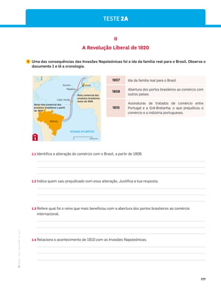 ·
CAP
·
Novo
HGP
·
6.º
ano
177
TESTE 2A
II
A Revolução Liberal de 1820
1 Uma das consequências das Invasões Napoleónicas foi a ida da família real para o Brasil. Observa o
documento 1 e lê a cronologia.
1.1 Identifica a alteração do comércio com o Brasil, a partir de 1808.
1.2 Indica quem saiu prejudicado com essa alteração. Justifica a tua resposta.
1.3 Refere qual foi o reino que mais beneficiou com a abertura dos portos brasileiros ao comércio
internacional.
1.4 Relaciona o acontecimento de 1810 com as Invasões Napoleónicas.
OCEANO ATLÂNTICO
BRASIL
Lisboa
Madeira
Açores
Cabo Verde
Rota comercial dos
produtos brasileiros
antes de 1808
Nova rota comercial dos
produtos brasileiros a partir
de 1808
N
2000 km
0
1
DOC.
1807 Ida da família real para o Brasil.
1808
Abertura dos portos brasileiros ao comércio com
outros países.
1810
Assinaturas de tratados de comércio entre
Portugal e a Grã-Bretanha, o que prejudicou o
comércio e a indústria portugueses.
 
