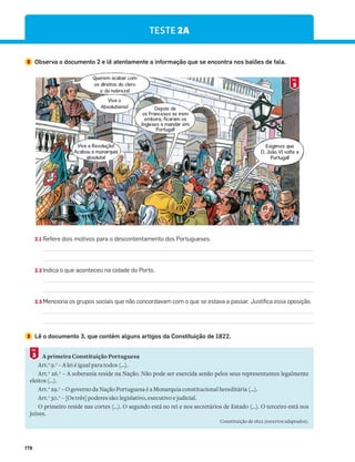 178
TESTE 2A
2 Observa o documento 2 e lê atentamente a informação que se encontra nos balões de fala.
Querem acabar com
os direitos do clero
e da nobreza!
Depois de
os Franceses se irem
embora, ficaram os
Ingleses a mandar em
Portugal!
Exigimos que
D. João VI volte a
Portugal!
Viva o
Absolutismo!
Viva a Revolução!
Acabou a monarquia
absoluta!
2.1 Refere dois motivos para o descontentamento dos Portugueses.
2.2 Indica o que aconteceu na cidade do Porto.
2.3 Menciona os grupos sociais que não concordavam com o que se estava a passar. Justifica essa oposição.
3 Lê o documento 3, que contém alguns artigos da Constituição de 1822.
A primeira Constituição Portuguesa
Art.o
9.0
– A lei é igual para todos (…).
Art.o
26.0
– A soberania reside na Nação. Não pode ser exercida senão pelos seus representantes legalmente
eleitos (…).
Art.o
29.0
– O governo da Nação Portuguesa é a Monarquia constitucional hereditária (…).
Art.o
30.0
– [Os três] poderes são: legislativo, executivo e judicial.
O primeiro reside nas cortes (…). O segundo está no rei e nos secretários de Estado (…). O terceiro está nos
juízes.
Constituição de 1822 (excertos adaptados).
3
DOC.
2
DOC.
 