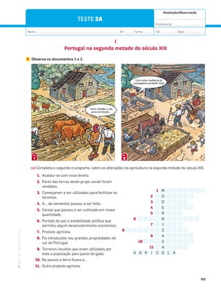 ·
CAP
·
Novo
HGP
·
6.º
ano
Avaliação/Observação
__________________________________
Professor(a): ______________________
Nome: __________________________________________________________ N.O
: ______Turma: ______ EE: ___________ Data: ____/____/____
183
TESTE 3A
I
Portugal na segunda metade do século XIX
1 Observa os documentos 1 e 2.
1.1 Completa o seguinte crucigrama, sobre as alterações na agricultura na segunda metade do século XIX.
1 M
2 O
3 D
4 E
5 R
6 N
7 I
8 Z
9 A
10 C
11 A
A G R I C O L A
1
DOC.
2
DOC.
Tanto trabalho e tão
pouca produção…
Com estas mudanças já
conseguimos produzir mais!
1. Acabou-se com esse direito.
2. Parte das terras deste grupo social foram
vendidas.
3. Começaram a ser utilizados para fertilizar os
terrenos.
4. A… de sementes passou a ser feita.
5. Cereal que passou a ser cultivado em maior
quantidade.
6. Período de paz e estabilidade política que
permitiu algum desenvolvimento económico.
7. Produto agrícola.
8. Foi introduzida nas grandes propriedades do
sul de Portugal.
9. Terrenos incultos que eram utilizados por
toda a população para pasto do gado.
10. No pousio a terra ficava a…
11. Outro produto agrícola.
 