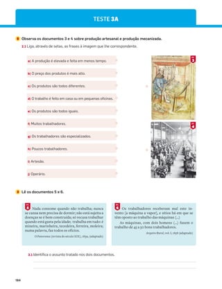 184
TESTE 3A
2 Observa os documentos 3 e 4 sobre produção artesanal e produção mecanizada.
2.1 Liga, através de setas, as frases à imagem que lhe correspondente.
3 Lê os documentos 5 e 6.
a) A produção é elevada e feita em menos tempo.
b) O preço dos produtos é mais alto.
c) Os produtos são todos diferentes.
d) O trabalho é feito em casa ou em pequenas oficinas.
e) Os produtos são todos iguais.
f) Muitos trabalhadores.
g) Os trabalhadores são especializados.
h) Poucos trabalhadores.
i) Artesão.
j) Operário.
Nada consome quando não trabalha; nunca
se cansa nem precisa de dormir; não está sujeita a
doenças se é bem construída; só recusa trabalhar
quando está gasta pela idade; trabalha em tudo: é
mineira, marinheira, tecedeira, ferreira, moleira;
numa palavra, faz todos os ofícios.
O Panorama (revista do século XIX), 1839, (adaptado)
5
DOC.
Os trabalhadores receberam mal este in-
vento [a máquina a vapor], e sítios há em que se
têm oposto ao trabalho das máquinas (…)
As máquinas, com dois homens (…) fazem o
trabalho de 45 a 50 bons trabalhadores.
Arquivo Rural, vol. I, 1858 (adaptado)
6
DOC.
4
DOC.
3
DOC.
3.1 Identifica o assunto tratado nos dois documentos.
 