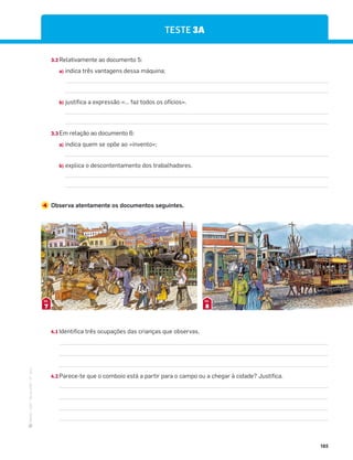 ·
CAP
·
Novo
HGP
·
6.º
ano
185
TESTE 3A
3.2 Relativamente ao documento 5:
a) indica três vantagens dessa máquina;
b) justifica a expressão «… faz todos os ofícios».
3.3 Em relação ao documento 6:
a) indica quem se opõe ao «invento»;
b) explica o descontentamento dos trabalhadores.
4 Observa atentamente os documentos seguintes.
7
DOC.
8
DOC.
4.1 Identifica três ocupações das crianças que observas.
4.2 Parece-te que o comboio está a partir para o campo ou a chegar à cidade? Justifica.
 