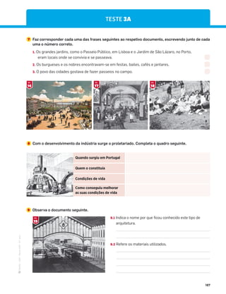·
CAP
·
Novo
HGP
·
6.º
ano
187
Quando surgiu em Portugal
Quem o constituía
Condições de vida
Como conseguiu melhorar
as suas condições de vida
8 Com o desenvolvimento da indústria surge o proletariado. Completa o quadro seguinte.
7 Faz corresponder cada uma das frases seguintes ao respetivo documento, escrevendo junto de cada
uma o número correto.
1. Os grandes jardins, como o Passeio Público, em Lisboa e o Jardim de São Lázaro, no Porto,
eram locais onde se convivia e se passeava.
2. Os burgueses e os nobres encontravam-se em festas, bailes, cafés e jantares.
3. O povo das cidades gostava de fazer passeios no campo.
16
DOC.
18
DOC.
17
DOC.
TESTE 3A
9 Observa o documento seguinte.
9.1 Indica o nome por que ficou conhecido este tipo de
arquitetura.
9.2 Refere os materiais utilizados.
19
DOC.
 