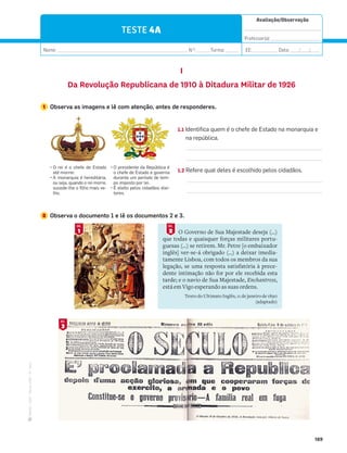 ·
CAP
·
Novo
HGP
·
6.º
ano
Avaliação/Observação
__________________________________
Professor(a): ______________________
Nome: __________________________________________________________ N.O
: ______Turma: ______ EE: ___________ Data: ____/____/____
189
TESTE 4A
I
Da Revolução Republicana de 1910 à Ditadura Militar de 1926
3
DOC.
1
DOC.
1 Observa as imagens e lê com atenção, antes de responderes.
1.1 Identifica quem é o chefe de Estado na monarquia e
na república.
1.2 Refere qual deles é escolhido pelos cidadãos.
2 Observa o documento 1 e lê os documentos 2 e 3.
P
 ;). Ď 5 '-)+) () =$(5
até morrer.
P
´354$;:.$Ď-);)(.=ė;.$Z
ou seja, quando o rei morre,
sucede-lhe o filho mais ve-
lho.
P
8;).()4=)($)8ù1.'$Ď
o chefe de Estado e governa
durante um período de tem-
po imposto por lei.
P
ĩ)1).=58)15'.($(ē5)1).-
tores.
O Governo de Sua Majestade deseja (…)
que todas e quaisquer forças militares portu-
guesas (…) se retirem. Mr. Petre [o embaixador
inglês] ver-se-á obrigado (…) a deixar imedia-
tamente Lisboa, com todos os membros da sua
legação, se uma resposta satisfatória à prece-
dente intimação não for por ele recebida esta
tarde; e o navio de Sua Majestade, Enchantress,
está em Vigo esperando as suas ordens.
Texto do Ultimato Inglês, 11 de janeiro de 1890
(adaptado)
2
DOC.
 