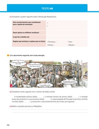 190
TESTE 4A
2.1 Completa o quadro seguinte sobre a Revolução Republicana.
Dois acontecimentos que contribuíram
para a queda da monarquia
¤
¤
Quem apoiou os militares revoltosos
O que fez a família real
Regime que terminou e regime que se iniciou ¤ Terminou – ¤ Ano –
¤ Iniciou – ¤ Século –
3 Lê o documento seguinte com muita atenção.
Os alimentos estão cada vez
mais caros!
Nada funciona neste país!
Está tudo em greve!
Os governantes estão
sempre a mudar!
Portugal nunca devia ter
entrado na Grande Guerra!
3.1 Completa o texto seguinte com o número do balão correto.
A instabilidade política (balão ), o elevado número de greves (balão ), o elevado
preço dos produtos e a sua escassez (balão ) e a participação de Portugal no primeiro conflito
mundial (balão ), provocaram o descontentamento de muitos portugueses.
3.2 Refere o período que durou a I República.
3
4
2
1
4
DOC.
 
