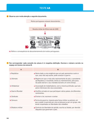 192
TESTE 4A
7 Faz corresponder cada conceito da coluna A à respetiva definição. Escreve o número correto no
espaço em branco da coluna B.
6 Observa com muita atenção o seguinte documento.
6.1 Refere a consequência do descontentamento de muitos portugueses.
Muitos portugueses estavam descontentes.
Revolta militar de 28 de maio de 1926
7
DOC.
A B
1. República a) Nome dado a uma exigência que um país apresenta a outro e
que, caso não seja aceite, pode conduzir à guerra.
2. Ultimato b) Regime em que o mais alto representante do país, o presidente
da República, é escolhido, direta ou indiretamente, pelo povo.
Só pode exercer o seu mandato durante um certo tempo.
3. Alfabetizar c) Associação de trabalhadores, com a mesma profissão, que luta
pelos interesses dos seus associados.
4. Guerra Mundial d) Conflito armado em que participam vários países, de diferentes
continentes.
5. Sindicato e) Ensinar a ler, escrever e contar.
6. Censura f) Forma de governo, imposta pela força militar ou policial, em
que o poder é exercido por uma só pessoa ou por um grupo, não
sendo respeitadas as liberdades dos cidadãos.
7. Ditadura militar g) Controlo da liberdade de opinião, escrita ou falada, por decisão
daqueles que governam o país.
 
