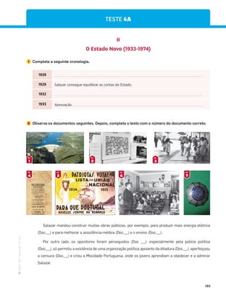 ·
CAP
·
Novo
HGP
·
6.º
ano
193
TESTE 4A
1 Completa a seguinte cronologia.
II
O Estado Novo (1933-1974)
2 Observa os documentos seguintes. Depois, completa o texto com o número do documento correto.
1
DOC.
2
DOC.
3
DOC.
Salazar mandou construir muitas obras públicas, por exemplo, para produzir mais energia elétrica
(Doc.__) e para melhorar a assistência médica (Doc.__) e o ensino (Doc.__).
Por outro lado, os opositores foram perseguidos (Doc .__): especialmente pela polícia política
(Doc.__), só permitiu a existência de uma organização política apoiante da ditadura (Doc.__), aperfeiçoou
a censura (Doc.__) e criou a Mocidade Portuguesa, onde os jovens aprendiam a obedecer e a admirar
Salazar.
4
DOC.
5
DOC.
6
DOC.
7
DOC.
1928
1929 Salazar consegue equilibrar as contas do Estado.
1932
1933 Aprovação
 