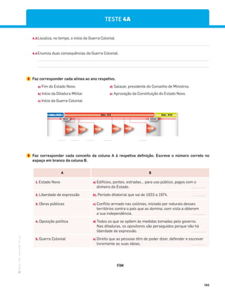 ·
CAP
·
Novo
HGP
·
6.º
ano
195
TESTE 4A
4.3 Localiza, no tempo, o início da Guerra Colonial.
4.4Enuncia duas consequências da Guerra Colonial.
5 Faz corresponder cada alínea ao ano respetivo.
a) Fim do Estado Novo. d) Salazar, presidente do Conselho de Ministros.
b) Início da Ditadura Militar. e) Aprovação da Constituição do Estado Novo.
c) Início da Guerra Colonial.
Séc. XIX Séc. XXI
Séc. XX
1900 2000
1933
1932
1926 1968 1974
1961
____ ____ ____ ____ ____
6 Faz corresponder cada conceito da coluna A à respetiva definição. Escreve o número correto no
espaço em branco da coluna B.
A B
1. Estado Novo a) Edifícios, pontes, estradas… para uso público, pagos com o
dinheiro do Estado.
2. Liberdade de expressão b). Período ditatorial que vai de 1933 a 1974.
3. Obras públicas c) Conflito armado nas colónias, iniciado por naturais desses
territórios contra o país que as domina, com vista a obterem
a sua independência.
4. Oposição política d) Todos os que se opõem às medidas tomadas pelo governo.
Nas ditaduras, os opositores são perseguidos porque não há
liberdade de expressão.
5. Guerra Colonial e) Direito que as pessoas têm de poder dizer, defender e escrever
livremente as suas ideias.
FIM
 