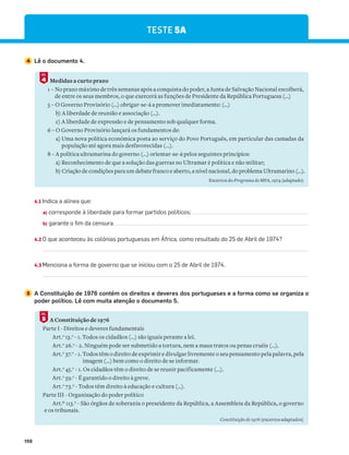 198
TESTE 5A
4 Lê o documento 4.
4.1 Indica a alínea que:
a) corresponde à liberdade para formar partidos políticos;
b) garante o fim da censura.
4.2 O que aconteceu às colónias portuguesas em África, como resultado do 25 de Abril de 1974?
4.3 Menciona a forma de governo que se iniciou com o 25 de Abril de 1974.
5 A Constituição de 1976 contém os direitos e deveres dos portugueses e a forma como se organiza o
poder político. Lê com muita atenção o documento 5.
A Constituição de 1976
Parte I - Direitos e deveres fundamentais
Art.o
13.o
- 1. Todos os cidadãos (...) são iguais perante a lei.
Art.o
26.o
- 2. Ninguém pode ser submetido a tortura, nem a maus tratos ou penas cruéis (…).
Art.o
37.o
- 1. Todos têm o direito de exprimir e divulgar livremente o seu pensamento pela palavra, pela
imagem (...) bem como o direito de se informar.
Art.o
45.o
- 1. Os cidadãos têm o direito de se reunir pacificamente (…).
Art.o
59.o
- É garantido o direito à greve.
Art.o
73.o
- Todos têm direito à educação e cultura (…).
Parte III - Organização do poder político
Art.º 113.o
- São órgãos de soberania o preseidente da República, a Assembleia da República, o governo
e os tribunais.
Constituição de 1976 (excertos adaptados)
5
DOC.
Medidas a curto prazo
1 – No prazo máximo de três semanas após a conquista do poder, a Junta de Salvação Nacional escolherá,
de entre os seus membros, o que exercerá as funções de Presidente da República Portuguesa (...)
5 – O Governo Provisório (…) obrigar-se-á a promover imediatamente: (…)
b) A liberdade de reunião e associação (…).
c) A liberdade de expressão e de pensamento sob qualquer forma.
6 – O Governo Provisório lançará os fundamentos de:
a) Uma nova política económica posta ao serviço do Povo Português, em particular das camadas da
população até agora mais desfavorecidas (...).
8 – A política ultramarina do governo (...) orientar-se-á pelos seguintes princípios:
a) Reconhecimento de que a solução das guerras no Ultramar é política e não militar;
b) Criação de condições para um debate franco e aberto, a nível nacional, do problema Ultramarino (...).
Excertos do Programa do MFA, 1974 (adaptado)
4
DOC.
 