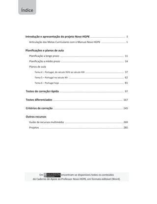 Introdução e apresentação do projeto Novo HGP6 ...................................................... 3
Articulação das Metas Curriculares com o Manual Novo HGP6 ...................................... 5
Planificações e planos de aula
Planificação a longo prazo .................................................................................................. 11
Planificação a médio prazo ................................................................................................. 14
Planos de aula
Tema 4 – Portugal, do século XVIII ao século XIX ........................................................... 37
Tema 5 – Portugal no século XX ..................................................................................... 62
Tema 6 – Portugal hoje ................................................................................................... 81
Testes de correção rápida ................................................................................................... 97
Testes diferenciados ........................................................................................................... 167
Critérios de correção ........................................................................................................... 245
Outros recursos
Guião de recursos multimédia ......................................................................................... 269
Projetos ................................................................................................................................ 285
Em encontram-se disponíveis todos os conteúdos
do Caderno de Apoio ao Professor Novo HGP6, em formato editável (Word).
Índice
 