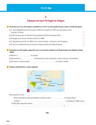 200
TESTE 5A
II
Espaços em que Portugal se integra
1 Assinala com V as afirmações verdadeiras e com F as afirmações falsas, sobre a União Europeia.
a) A Comunidade Económica Europeia (CEE) foi fundada em 1957, por seis países, entre
os quais a França.
b) A UE começou por se chamar Comunidade Económica Europeia (CEE).
c) Portugal só se tornou membro da UE em 1986.
d) O alargamento da UE, em 2004, foi o maior de todos – entraram mais 21 países.
e) O euro é a moeda única que circula em alguns países da União Europeia.
2 Completa as afirmações seguintes com os principais objetivos da Organização das Nações Unidas
(ONU).
a) Manter a _______________ no mundo.
b) Desenvolver a _______________ internacional a nível económico, social, cultural e humanitário.
c) Promover o respeito pelos _______________ _______________ em todo o mundo.
OCEANO
ATLÂNTICO
OCEANO ÍNDICO
PORTUGAL
km 2000
0
Angola
Brasil
Cabo Verde
Moçambique
Timor-Leste
Guiné-Bissau
Guiné Equatorial
São Tomé e Príncipe
N
3.1 Completa o texto.
Neste planisfério estão assinalados os países onde o é a língua oficial.
A CPLP ( ), fundada em 1996, é cons-
tituída pelos seguintes países: , , , ,
, , , e .
1
DOC.
3 Analisa atentamente o mapa seguinte.
FIM
 