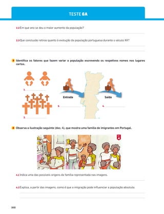 202
TESTE 6A
2.2 Em que ano se deu o maior aumento da população?
2.3 Que conclusão retiras quanto à evolução da população portuguesa durante o século XX?
3 Identifica os fatores que fazem variar a população escrevendo os respetivos nomes nos lugares
certos.
4 Observa a ilustração seguinte (doc. 4), que mostra uma família de imigrantes em Portugal.
4.1 Indica uma das possíveis origens da família representada nas imagens.
4.2 Explica, a partir das imagens, como é que a imigração pode influenciar a população absoluta.
Entrada Saída
1.
4.
3.
4
DOC.
2.
 