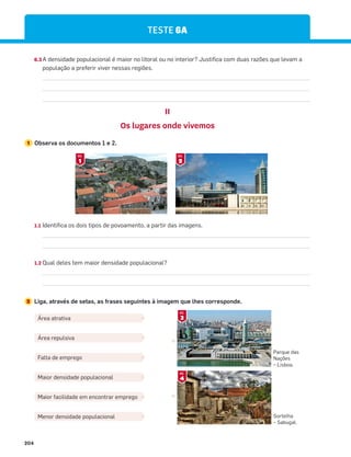204
6.3 A densidade populacional é maior no litoral ou no interior? Justifica com duas razões que levam a
população a preferir viver nessas regiões.
1.1 Identifica os dois tipos de povoamento, a partir das imagens.
1.2 Qual deles tem maior densidade populacional?
2 Liga, através de setas, as frases seguintes à imagem que lhes corresponde.
TESTE 6A
II
Os lugares onde vivemos
1 Observa os documentos 1 e 2.
Área atrativa
Área repulsiva
Falta de emprego
Maior densidade populacional
Maior facilidade em encontrar emprego
Menor densidade populacional
1
DOC.
2
DOC.
Parque das
Nações
– Lisboa.
Sortelha
– Sabugal.
3
DOC.
4
DOC.
 
