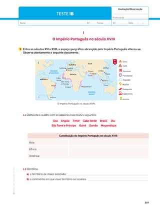 ·
CAP
·
Novo
HGP
·
6.º
ano
Avaliação/Observação
__________________________________
Professor(a): ______________________
Nome: __________________________________________________________ N.O
: ______Turma: ______ EE: ___________ Data: ____/____/____
207
N
5000 km
0
CHINA
ÍNDIA
JAPÃO
Angola
Mina
Brasil
Cabo
Verde
São Tomé
e Principe
Moçambique
OCEANO
ATLÂNTICO
OCEANO
ÍNDICO
EUROPA
AMÉRICA
ÁSIA
ÁFRICA
Lisboa Sevilha
Goa
Ormuz
Macau
Malaca
Timor
Ceuta
TESTE 1B
I
O Império Português no século XVIII
1 Entre os séculos XVI e XVIII, o espaço geográfico abrangido pelo Império Português alterou-se.
Observa atentamente o seguinte documento.
1.1 Completa o quadro com as palavras/expressões seguintes:
Goa Angola Timor Cabo Verde Brasil Diu
São Tomé e Príncipe Guiné Damão Moçambique
1.2 Identifica:
a) o território de maior extensão; _________________________________________________________
b) o continente em que esse território se localiza. ___________________________________________
Constituição do Império Português no século XVIII
Ásia
África
América
O Império Português no século XVIII.
Ouro
Café
Escravos
Porcelanas
Algodão
Marﬁm
Especiarias
Malagueta
Açúcar
1
DOC.
 