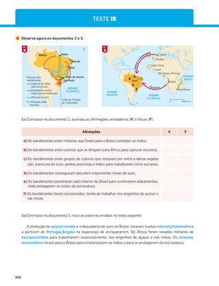 208
OCEANO
ATLÂNTICO
N
Linha do Tratado
de Tordesilhas
BRASIL
Percurso dos
bandeirantes
Captura de índios
para escravizar
Expedições contra
índios que se revoltavam
Procura de ouro
Principais áreas
mineiras
Rio de Janeiro
São Paulo
Baía
Recife
Belém
TESTE 1B
2 Observa agora os documentos 2 e 3.
OCEANO
ATLÂNTICO
OCEANO
ÍNDICO
OCEANO
PACÍFICO
Lisboa
Madeira
Cabo Verde
Guiné
São Tomé e Príncipe
Angola
Moçambique
Brasil
C
o
l
o
n
o
s
e
m
issionários
Escravos
N
2000 km
0
2
DOC.
3
DOC.
2.1 Com base no documento 2, assinala as afirmações verdadeiras (V) e falsas (F).
Afirmações V F
a) Os bandeirantes eram militares que foram para o Brasil combater os índios.
b) Os bandeirantes eram colonos que se dirigiam para África para capturar escravos.
c) Os bandeirantes eram grupos de colonos que rompiam por entre a densa vegeta-
ção, à procura de ouro, pedras preciosas e índios para trabalharem como escravos.
d) Os bandeirantes conseguiram descobrir importantes minas de ouro.
e) Os bandeirantes penetraram pelo interior do Brasil para construírem aldeamentos,
onde protegerem os índios da escravatura.
f) Os bandeirantes foram escravizados, tendo de trabalhar nos engenhos de açúcar e
nas minas.
2.2 Com base no documento 3, risca as palavras erradas no texto seguinte.
A produção de açúcar/canela e a descoberta de ouro no Brasil, levaram muitos colonos/missionários
a partirem de Portugal/Angola na esperança de enriquecerem. De África foram levados milhares de
escravos/índios para trabalharem, essencialmente, nos engenhos de açúcar e nas minas. Os colonos/
missionários foram para o Brasil para cristianizarem os índios e para os protegerem da escravatura.
 