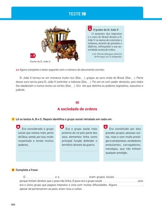 210
O poder de D. João V
O aumento dos impostos
e o ouro do Brasil deram a D.
João V os meios de controlar a
nobreza, através de pensões e
dádivas, reforçando a sua au-
toridade acima de todos.
A.H. Oliveira Marques, História
de Portugal, vol. II (adaptado)
4
DOC.
1.1 Agora completa o texto seguinte com o número do documento correto.
D. João V tornou-se um monarca muito rico (Doc.__), graças ao ouro vindo do Brasil (Doc.__). Parte
desse ouro serviu para D. João V controlar a nobreza (Doc.__). Foi um rei com poder absoluto, pois todos
lhe obedeciam e nunca reuniu as cortes (Doc.__). Era ele que detinha os poderes legislativo, executivo e
judicial.
III
A sociedade de ordens
1 Lê os textos A, B e C. Depois identifica o grupo social retratado em cada um.
2 Completa a frase:
O e a eram grupos sociais
porque tinham direitos que o povo não tinha. O povo era o grupo social , pois
era o único grupo que pagava impostos e vivia com muitas dificuldades. Alguns ,
apesar de pertencerem ao povo, eram ricos e cultos
TESTE 1B
Era considerado o grupo
social que estava mais perto
de Deus, sendo, por isso, muito
respeitado e tendo muitos
poderes.
Era constituído por dois
grandes grupos: pessoas cul-
tas, ricas e com muito prestí-
gio e camponeses, vendedores
ambulantes, carregadores,
mendigos, que não tinham
qualquer prestígio.
Era o grupo social mais
próximo do rei pois parte dos
seus elementos tinha como
principal função defender o
território através da guerra.
A C
B
Coche de D. João V.
3
DOC.
 