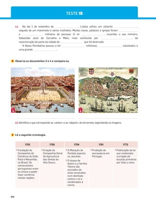 212
1.1 No dia 1 de novembro de , Lisboa sofreu um violento ,
seguido de um maremoto e vários incêndios. Muitas casas, palácios e igrejas foram
e milhares de pessoas. O rei , incumbiu o seu ministro,
Sebastião José de Carvalho e Melo, mais conhecido por , da
reconstrução da parte da cidade de que foi destruída.
A Baixa Pombalina passou a ter retilíneas, calcetados e
uma grande .
2 Observa os documentos 3 e 4 e compara-os.
2.1 Identifica o que corresponde ao «antes» e ao «depois» do terramoto, legendando as imagens.
3 Lê a seguinte cronologia.
3
DOC.
4
DOC.
TESTE 1B
1755 1756 1759 1761 1772
đƫFundação da
Companhia do
Comércio do Grão
Pará e Maranhão,
no Brasil. Os
comerciantes
portugueses eram
os únicos a poder
fazer comércio
nestas regiões.
đƫCriação da
Companhia Geral
da Agricultura
das Vinhas do
Alto Douro.
đƫO Marquês de
Pombal expulsa
os Jesuítas.
đƫO duque de
Aveiro e a família
Távora são
acusados de
estar envolvidos
num atentado
contra o rei e
condenados à
morte.
đƫProibição da
escravatura em
Portugal.
đƫPublicação da lei
que contempla
a criação de
escolas primárias
por todo o reino.
 