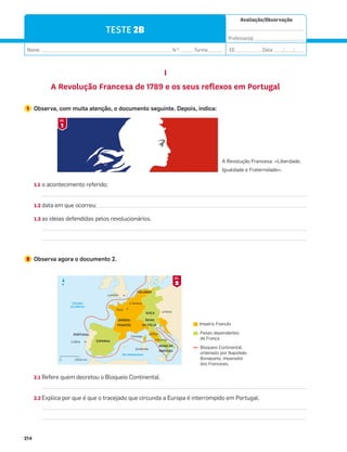 Avaliação/Observação
__________________________________
Professor(a): ______________________
Nome: __________________________________________________________ N.O
: ______Turma: ______ EE: ___________ Data: ____/____/____
214
TESTE 2B
I
A Revolução Francesa de 1789 e os seus reflexos em Portugal
1 Observa, com muita atenção, o documento seguinte. Depois, indica:
1.1 o acontecimento referido;
1.2 data em que ocorreu;
1.3 as ideias defendidas pelos revolucionários.
2 Observa agora o documento 2.
2.1 Refere quem decretou o Bloqueio Continental.
2.2 Explica por que é que o tracejado que circunda a Europa é interrompido em Portugal.
Mar Mediterrâneo
OCEANO
ATLÂNTICO
IMPÉRIO
FRANCÊS
HOLANDA
ESPANHA
PORTUGAL
SUÍÇA
REINO
DA ITÁLIA
REINO DE
NÁPOLES
Lisboa
Roma
Elba
Córsega
Sardenha
Viena
Paris
Londres
Amiens
N
2000 km
0
2
DOC.
A Revolução Francesa: «Liberdade,
Igualdade e Fraternidade».
Império Francês
Países dependentes
de França
Bloqueio Continental,
ordenado por Napoleão
Bonaparte, imperador
dos Franceses.
1
DOC.
 