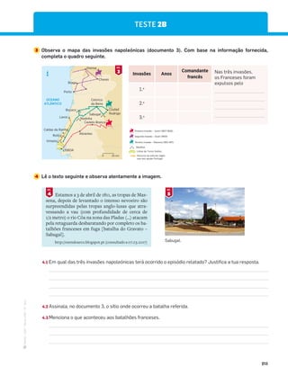 ·
CAP
·
Novo
HGP
·
6.º
ano
215
TESTE 2B
3 Observa o mapa das invasões napoleónicas (documento 3). Com base na informação fornecida,
completa o quadro seguinte.
4 Lê o texto seguinte e observa atentamente a imagem.
4.1 Em qual das três invasões napoleónicas terá ocorrido o episódio relatado? Justifica a tua resposta.
4.2 Assinala, no documento 3, o sítio onde ocorreu a batalha referida.
4.3 Menciona o que aconteceu aos batalhões franceses.
Invasões Anos
Comandante
francês
Nas três invasões,
os Franceses foram
expulsos pelo
1.a
2.a
3.a
OCEANO
ATLÂNTICO
Braga
Chaves
Orense
Porto
Buçaco
Redinha
Lavos
Castelo Branco
Abrantes
Roliça
Caldas da Rainha
Vimeiro
LISBOA
Ciudad
Rodrigo
Sabugal
Celorico
da Beira
N
50 km
0
Estamos a 3 de abril de 1811, as tropas de Mas-
sena, depois de levantado o intenso nevoeiro são
surpreendidas pelas tropas anglo-lusas que atra-
vessando a vau (com profundidade de cerca de
1/2 metro) o rio Côa na zona das Pladas (…) atacam
pela retaguarda desbaratando por completo os ba-
talhões franceses em fuga [batalha do Gravato –
Sabugal].
http://ozendoarco.blogspot.pt (consultado a 07.03.2017)
4
DOC.
3
DOC.
5
DOC.
Terceira invasão – Massena (1810-1811)
Segunda invasão – Soult (1809)
Primeira invasão – Junot (1807-1808)
Percurso do exército inglês
que veio ajudar Portugal
Linhas de Torres Vedras
Batalhas
Sabugal.
 