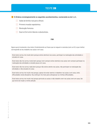 ·
CAP
·
Novo
HGP
·
6.º
ano
219
TESTE 2B
5 5.Ordena cronologicamente os seguintes acontecimentos, numerando-os de 1 a 4.
Saída da família real para o Brasil.
Primeira invasão napoleónica.
Revolução francesa.
Guerra Civil entre liberais e absolutistas.
Este teste correu-me muito bem porque estive atento/a nas aulas, participei na realização das atividades e
estudei em casa.
Este teste não me correu muito bem porque nem sempre estive atento/a nas aulas nem sempre participei na
realização das atividades e estudei pouco em casa.
Este teste não me correu nada bem porque não estive atento nas aulas, não participei na realização das
atividades e não estudei em casa.
Este teste correu-me muito mal porque, apesar de estar atento e trabalhar nas aulas e em casa, sinto
dificuldades nesta disciplina. Vou esforçar-me mais para ultrapassar as minhas dificuldades.
Este teste correu-me muito mal porque perturbo as aulas e não trabalho nem nas aulas nem em casa. Sei
que terei de mudar a minha atitude.
Agora que já resolveste o teu teste, lê atentamente as frases que se seguem e assinala (com um X) a que melhor
corresponde ao teu trabalho nas aulas e em casa.
FIM
 