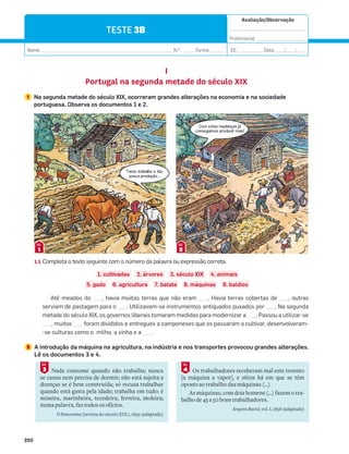 Avaliação/Observação
__________________________________
Professor(a): ______________________
Nome: __________________________________________________________ N.O
: ______Turma: ______ EE: ___________ Data: ____/____/____
220
TESTE 3B
I
Portugal na segunda metade do século XIX
1 Na segunda metade do século XIX, ocorreram grandes alterações na economia e na sociedade
portuguesa. Observa os documentos 1 e 2.
1
DOC.
2
DOC.
1.1 Completa o texto seguinte com o número da palavra ou expressão correta.
1. cultivadas 2. árvores 3. século XIX 4. animais
5. gado 6. agricultura 7. batata 8. máquinas 9. baldios
Até meados do ___, havia muitas terras que não eram ___. Havia terras cobertas de ___, outras
serviam de pastagem para o ___. Utilizavam-se instrumentos antiquados puxados por ___. Na segunda
metade do século XIX, os governos liberais tomaram medidas para modernizar a ___. Passou a utilizar-se
___, muitos ___ foram divididos e entregues a camponeses que os passaram a cultivar, desenvolveram-
-se culturas como o milho, a vinha e a ___.
2 A introdução da máquina na agricultura, na indústria e nos transportes provocou grandes alterações.
Lê os documentos 3 e 4.
Nada consome quando não trabalha; nunca
se cansa nem precisa de dormir; não está sujeita a
doenças se é bem construída; só recusa trabalhar
quando está gasta pela idade; trabalha em tudo: é
mineira, marinheira, tecedeira, ferreira, moleira;
numa palavra, faz todos os ofícios.
O Panorama (revista do século XIX), 1839 (adaptado)
3
DOC.
Os trabalhadores receberam mal este invento
[a máquina a vapor], e sítios há em que se têm
oposto ao trabalho das máquinas (…)
As máquinas, com dois homens (…) fazem o tra-
balho de 45 a 50 bons trabalhadores.
Arquivo Rural, vol. I, 1858 (adaptado)
4
DOC.
Tanto trabalho e tão
pouca produção…
Com estas mudanças já
conseguimos produzir mais!
 