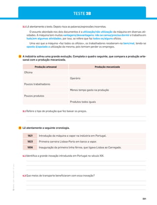 ·
CAP
·
Novo
HGP
·
6.º
ano
221
1821 Introdução da máquina a vapor na indústria em Portugal.
1823 Primeira carreira Lisboa-Porto em barco a vapor.
1856 Inauguração da primeira linha férrea, que ligava Lisboa ao Carregado.
4.1 Identifica a grande inovação introduzida em Portugal no século XIX.
4.2 Que meios de transporte beneficiaram com essa inovação?
Produção artesanal Produção mecanizada
Oficina
Operário
Poucos trabalhadores
Menos tempo gasto na produção
Poucos produtos
Produtos todos iguais
3.1 Refere o tipo de produção que fez baixar os preços.
4 Lê atentamente a seguinte cronologia.
TESTE 3B
2.1 Lê atentamente o texto. Depois risca as palavras/expressões incorretas.
O assunto abordado nos dois documentos é a utilização/não utilização da máquina em diversas ati-
vidades. A máquina tem muitas vantagens/desvantagens: não se cansa/precisa dormir e trabalha em
tudo/em algumas atividades, por isso, se refere que faz todos os/alguns ofícios.
Uma vez que a máquina «faz todos os ofícios», os trabalhadores receberam-na bem/mal, tendo-se
oposto à/apoiado a utilização da mesma, pois temiam perder os empregos.
3 A indústria sofreu uma grande evolução. Completa o quadro seguinte, que compara a produção arte-
sanal com a produção mecanizada.
 