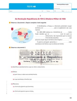 ·
CAP
·
Novo
HGP
·
6.º
ano
Avaliação/Observação
__________________________________
Professor(a): ______________________
Nome: __________________________________________________________ N.O
: ______Turma: ______ EE: ___________ Data: ____/____/____
225
TESTE 4B
I
Da Revolução Republicana de 1910 à Ditadura Militar de 1926
1 Observa o documento 1. Depois completa o texto seguinte:
Rio
Congo
OCEANO
ÍNDICO
OCEANO
ATLÂNTICO
Sofala
Lourenço
Marques
Luanda
2000 km
0
Rio Zambeze
Lago Niassa
A Grã-Bretanha, a França e a Alemanha pretendiam ocupar
territórios em , para se apoderarem das suas
riquezas.
Em 1884-1885 realizou-se a Conferência de , tendo
ficado decidido que os eram de quem os
efetivamente, não importando quem os tivesse
. Esta decisão prejudicou , que
procurou ocupar alguns territórios entre Angola e .
O governo português apresentou o , onde
assinalava os territórios a que se achava com direito.
2 Observa o documento 2.
2.1 Identifica o acontecimento a que se refere o documento.
2.2 Refere:
a) quem levou a cabo esse acontecimento;
b) o que aconteceu à família real.
2.3 Menciona:
a) a forma de governo que terminou;
b) a forma de governo que se iniciou.
1
DOC.
2
DOC.
 