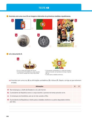 226
TESTE 4B
3 Assinala com uma cruz (X) as imagens referentes às primeiras medidas republicanas.
4 Lê o documento 8.
P
;).Ď5'-)+)()=$(5$=Ď35;;);Y
P
´354$;:.$Ď-);)(.=ė;.$Z5)/$Z:$4(5
o rei morre, sucede-lhe o filho mais velho.
P
8;).()4=)($)8ù1.'$Ď5'-)+)()=$(5)
governa durante um período de tempo imposto
por lei.
P
ĩ)1).=58)15'.($(ē5)1).=5;)Y
8
DOC.
3
DOC.
4
DOC.
6
DOC.
7
DOC.
5
DOC.
4.1 Assinala com uma cruz (X) as afirmações verdadeiras (V) e falsas (F). Depois, corrige as que estiverem
erradas.
Afirmações V F
a) Na monarquia, o chefe do Estado é o rei, até morrer.
b) O presidente da República exerce o cargo durante o período de tempo previsto na lei.
c) A monarquia era hereditária, pois ao rei não sucedia o filho.
d) O presidente da República é eleito pelos cidadãos eleitores ou pelos deputados eleitos
por eles.
 